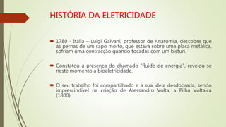  1780 - Itália – Luigi Galvani, professor de Anatomia, descobre que
as pernas de um sapo morto, que estava sobre uma placa metálica,
sofriam uma contracção quando tocadas com um bisturi.
 Constatou a presença do chamado "fluido de energia", revelou-se
neste momento a bioeletricidade.
 O seu trabalho foi compartilhado e a sua ideia desdobrada, sendo
imprescindível na criação de Alessandro Volta, a Pilha Voltaica
(1800).
 