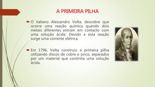  O italiano Alessandro Volta, descobre que
ocorre uma reação química quando dois
metais diferentes entram em contacto com
uma solução ácida. Devido a esta reação
surge uma corrente elétrica.
 Em 1796, Volta construiu a primeira pilha
utilizando discos de cobre e zinco, separados
por um material que continha uma solução
ácida.
 