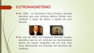  Em 1820, na Dinamarca Hans Christian Oersted
descobre que uma corrente elétrica fluindo num
condutor é capaz de alterar a agulha de uma
bússola.
 No ano de 1831, em Inglaterra Michael Faraday
descobriu que se um condutor se movimentasse
dentro do campo magnético de um ímã, uma
força eletromotriz era induzida nos terminais do
condutor.
 