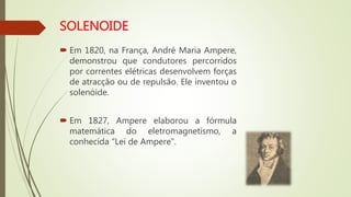  Em 1820, na França, André Maria Ampere,
demonstrou que condutores percorridos
por correntes elétricas desenvolvem forças
de atracção ou de repulsão. Ele inventou o
solenóide.
 Em 1827, Ampere elaborou a fórmula
matemática do eletromagnetismo, a
conhecida “Lei de Ampere”.
 