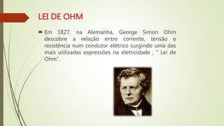  Em 1827, na Alemanha, George Simon Ohm
descobre a relação entre corrente, tensão e
resistência num condutor elétrico surgindo uma das
mais utilizadas expressões na eletricidade , “ Lei de
Ohm”.
 