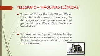  No ano de 1833, na Alemanha Wilhelm Weber
e Karl Gauss desenvolveram um telégrafo
eletromagnético que posteriormente foi
aperfeiçoado por Werner Von Siemens e
Samuel Morse.
 No mesmo ano em Inglaterra Michael Faraday
estabeleceu as leis da eletrólise, da capacidade
elétrica e inventou o motor elétrico, o dínamo
e o transformador.
 
