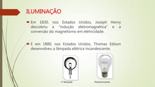  Em 1830, nos Estados Unidos, Joseph Henry
descobriu a “indução eletromagnética” e a
conversão do magnetismo em eletricidade.
 E em 1880, nos Estados Unidos, Thomas Edison
desenvolveu a lâmpada elétrica incandescente.
1ª lâmpada Posteriormente
 