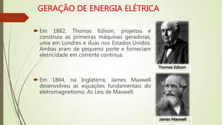  Em 1882, Thomas Edison, projetou e
construiu as primeiras máquinas geradoras,
uma em Londres e duas nos Estados Unidos.
Ambas eram de pequeno porte e forneciam
eletricidade em corrente contínua.
 Em 1864, na Inglaterra, James Maxwell
desenvolveu as equações fundamentais do
eletromagnetismo. As Leis de Maxwell.
Thomas Edison
James Maxwell
 
