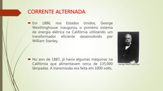  Em 1886, nos Estados Unidos, George
Westhinghouse inaugurou o primeiro sistema
de energia elétrica na Califórnia utilizando um
transformador eficiente desenvolvido por
William Stanley.
 No ano de 1887, já havia algumas máquinas na
Califórnia que alimentavam cerca de 135.000
lâmpadas. A transmissão era feita em 1000 volts.
George Westhinghouse
 
