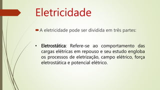 Eletricidade
A eletricidade pode ser dividida em três partes:
• Eletrostática: Refere-se ao comportamento das
cargas elétricas em repouso e seu estudo engloba
os processos de eletrização, campo elétrico, força
eletrostática e potencial elétrico.
 