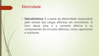 Eletricidade
• Eletrodinâmica: É a parte da eletricidade responsável
pelo estudo das cargas elétricas em movimento. O
foco dessa área é a corrente elétrica e os
componentes de circuitos elétricos, como capacitores
e resistores.
 