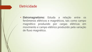 Eletricidade
• Eletromagnetismo: Estuda a relação entre os
fenômenos elétricos e magnéticos, tais como campo
magnético produzido por cargas elétricas em
movimento e campo elétrico produzido pela variação
de fluxo magnético.
 
