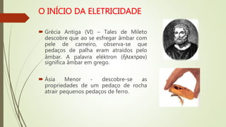  Grécia Antiga (VI) – Tales de Mileto
descobre que ao se esfregar âmbar com
pele de carneiro, observa-se que
pedaços de palha eram atraídos pelo
âmbar. A palavra eléktron (ἤλεκτρον)
significa âmbar em grego.
 Ásia Menor - descobre-se as
propriedades de um pedaço de rocha
atrair pequenos pedaços de ferro.
 