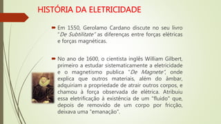  Em 1550, Gerolamo Cardano discute no seu livro
“De Subtilitate” as diferenças entre forças elétricas
e forças magnéticas.
 No ano de 1600, o cientista inglês William Gilbert,
primeiro a estudar sistematicamente a eletricidade
e o magnetismo publica “De Magnete”, onde
explica que outros materiais, além do âmbar,
adquiriam a propriedade de atrair outros corpos, e
chamou à força observada de elétrica. Atribuiu
essa eletrificação à existência de um "fluido" que,
depois de removido de um corpo por fricção,
deixava uma "emanação".
 