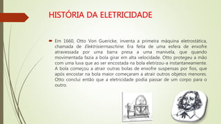  Em 1660, Otto Von Guericke, inventa a primeira máquina eletrostática,
chamada de Elektrisiermaschine. Era feita de uma esfera de enxofre
atravessada por uma barra presa a uma manivela, que quando
movimentada fazia a bola girar em alta velocidade. Otto protegeu a mão
com uma luva que ao ser encostada na bola eletrizou-a instantaneamente.
A bola começou a atrair outras bolas de enxofre suspensas por fios, que
após encostar na bola maior começaram a atrair outros objetos menores.
Otto conclui então que a eletricidade podia passar de um corpo para o
outro.
 