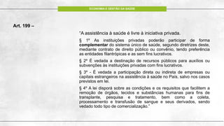 ECONOMIA E GESTÃO DA SAÚDE
Art. 199 –
“A assistência à saúde é livre à iniciativa privada.
§ 1º As instituições privadas poderão participar de forma
complementar do sistema único de saúde, segundo diretrizes deste,
mediante contrato de direito público ou convênio, tendo preferência
as entidades filantrópicas e as sem fins lucrativos.
§ 2º É vedada a destinação de recursos públicos para auxílios ou
subvenções às instituições privadas com fins lucrativos.
§ 3º - É vedada a participação direta ou indireta de empresas ou
capitais estrangeiros na assistência à saúde no País, salvo nos casos
previstos em lei.
§ 4º A lei disporá sobre as condições e os requisitos que facilitem a
remoção de órgãos, tecidos e substâncias humanas para fins de
transplante, pesquisa e tratamento, bem como a coleta,
processamento e transfusão de sangue e seus derivados, sendo
vedado todo tipo de comercialização.”
 