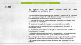 ECONOMIA E GESTÃO DA SAÚDE
Art. 200 –
“Ao sistema único de saúde compete, além de outras
atribuições, nos termos da lei:
I - controlar e fiscalizar procedimentos, produtos e substâncias de interesse
para a saúde e participar da produção de medicamentos, equipamentos,
imunobiológicos, hemoderivados e outros insumos;
II - executar as ações de vigilância sanitária e epidemiológica, bem como
as de saúde do trabalhador;
III - ordenar a formação de recursos humanos na área de saúde;
IV - participar da formulação da política e da execução das ações de
saneamento básico;
V - incrementar, em sua área de atuação, o desenvolvimento científico e
tecnológico e a inovação;
VI - fiscalizar e inspecionar alimentos, compreendido o controle de seu teor
nutricional, bem como bebidas e águas para consumo humano;
VII - participar do controle e fiscalização da produção, transporte, guarda e
utilização de substâncias e produtos psicoativos, tóxicos e radioativos;
VIII - colaborar na proteção do meio ambiente, nele compreendido o do
trabalho.
 