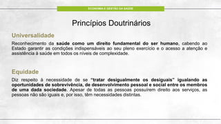 ECONOMIA E GESTÃO DA SAÚDE
Princípios Doutrinários
Universalidade
Reconhecimento da saúde como um direito fundamental do ser humano, cabendo ao
Estado garantir as condições indispensáveis ao seu pleno exercício e o acesso a atenção e
assistência à saúde em todos os níveis de complexidade.
Equidade
Diz respeito à necessidade de se “tratar desigualmente os desiguais” igualando as
oportunidades de sobrevivência, de desenvolvimento pessoal e social entre os membros
de uma dada sociedade. Apesar de todas as pessoas possuírem direito aos serviços, as
pessoas não são iguais e, por isso, têm necessidades distintas.
 