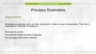 ECONOMIA E GESTÃO DA SAÚDE
Integralidade
Considera as pessoas como um todo, atendendo a todas as suas necessidades. Para isso, é
importante a integração de ações de:
Promoção da saúde;
Prevenção/Proteção de riscos e agravos;
Recuperação/Tratamento a doentes.
Princípios Doutrinários
 