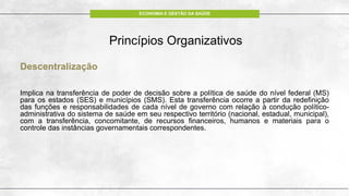 ECONOMIA E GESTÃO DA SAÚDE
Princípios Organizativos
Descentralização
Implica na transferência de poder de decisão sobre a política de saúde do nível federal (MS)
para os estados (SES) e municípios (SMS). Esta transferência ocorre a partir da redefinição
das funções e responsabilidades de cada nível de governo com relação à condução político-
administrativa do sistema de saúde em seu respectivo território (nacional, estadual, municipal),
com a transferência, concomitante, de recursos financeiros, humanos e materiais para o
controle das instâncias governamentais correspondentes.
 