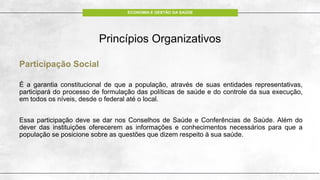 ECONOMIA E GESTÃO DA SAÚDE
Princípios Organizativos
Participação Social
É a garantia constitucional de que a população, através de suas entidades representativas,
participará do processo de formulação das políticas de saúde e do controle da sua execução,
em todos os níveis, desde o federal até o local.
Essa participação deve se dar nos Conselhos de Saúde e Conferências de Saúde. Além do
dever das instituições oferecerem as informações e conhecimentos necessários para que a
população se posicione sobre as questões que dizem respeito à sua saúde.
 