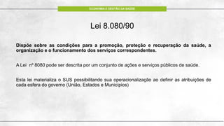 ECONOMIA E GESTÃO DA SAÚDE
Lei 8.080/90
Dispõe sobre as condições para a promoção, proteção e recuperação da saúde, a
organização e o funcionamento dos serviços correspondentes.
A Lei nº 8080 pode ser descrita por um conjunto de ações e serviços públicos de saúde.
Esta lei materializa o SUS possibilitando sua operacionalização ao definir as atribuições de
cada esfera do governo (União, Estados e Municípios)
 