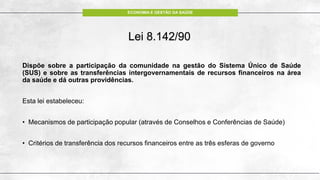 ECONOMIA E GESTÃO DA SAÚDE
Lei 8.142/90
Dispõe sobre a participação da comunidade na gestão do Sistema Único de Saúde
(SUS) e sobre as transferências intergovernamentais de recursos financeiros na área
da saúde e dá outras providências.
Esta lei estabeleceu:
• Mecanismos de participação popular (através de Conselhos e Conferências de Saúde)
• Critérios de transferência dos recursos financeiros entre as três esferas de governo
 