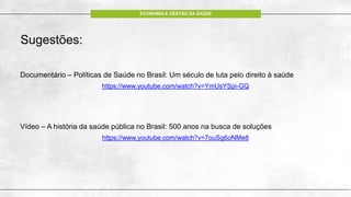 ECONOMIA E GESTÃO DA SAÚDE
Sugestões:
Documentário – Políticas de Saúde no Brasil: Um século de luta pelo direito à saúde
https://www.youtube.com/watch?v=YmUsYSpi-GQ
Vídeo – A história da saúde pública no Brasil: 500 anos na busca de soluções
https://www.youtube.com/watch?v=7ouSg6oNMe8
 