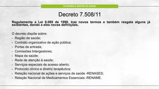 ECONOMIA E GESTÃO DA SAÚDE
Decreto 7.508/11
Regulamenta a Lei 8.080 de 1990, traz novos termos e também resgata alguns já
existentes, dando a eles novas definições.
O decreto dispõe sobre:
• Região de saúde;
• Contrato organizativo de ação pública;
• Portas de entrada;
• Comissões Intergestores;
• Mapa da saúde;
• Rede de atenção à saúde;
• Serviços especiais de acesso aberto;
• Protocolo clínico e diretriz terapêutica;
• Relação nacional de ações e serviços de saúde -RENASES;
• Relação Nacional de Medicamentos Essenciais -RENAME.
 