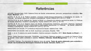 ECONOMIA E GESTÃO DA SAÚDE
Referências
AGUIAR, Zenaide Neto. SUS: Sistema Único de Saúde: antecedentes, percurso, perspectivas e desafios. São
Paulo: Martinari, 2011.
COTTA, R. M. M. et al. Prática sanitária, processo saúde-doença-adecimento e paradigmas de saúde. In:
Políticas de Saúde: desenhos, modelos e paradigmas. Viçosa: Editora UFV, 2013. p. 15-42.
COTTA, R. M. M. et al. Políticas de Saúde no Brasil e o desenho do sistema nacional de saúde. In: Políticas
de Saúde: desenhos, modelos e paradigmas. Viçosa: Editora UFV, 2013. p. 87-119.
COTTA, R. M. M. et al. Sistema Único de Saúde: Antecedentes históriicos, princípios, diretrizes, legislação
estruturante, arcabouço jurídico institucional e organização operacional. In: Políticas de Saúde: desenhos,
modelos e paradigmas. Viçosa: Editora UFV, 2013. p. 87-119.
MINISTÉRIO DA SAÚDE. 8ª Conferência Nacional de Saúde: relatório final. 1986.
MINISTÉRIO DA SAÚDE. ABC do SUS: doutrinas e princípios. Brasília. 1990.
PAIM, J. et al. O sistema de saúde brasileiro: historia avanços e desafios. 2011. Série Saúde no Brasil, v. 1,
2012.
PAIVA, Carlos Henrique Assunção; TEIXEIRA, Luiz Antonio. Reforma sanitária e a criação do Sistema Único
de Saúde: notas sobre contextos e autores. História, Ciências, Saúde-Manguinhos, v. 21, n. 1, p. 15-36,
2014.
TEIXEIRA, Carmen. Os princípios do sistema único de saúde. Texto de apoio elaborado para subsidiar o
debate nas Conferências Municipal e Estadual de Saúde. Salvador, Bahia, 2011.
 