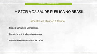 ECONOMIA E GESTÃO DA SAÚDE
HISTÓRIA DA SAÚDE PÚBLICA NO BRASIL
Modelos de atenção à Saúde:
• Modelo Sanitarista Campanhista
• Modelo biomédico/hospitalocêntrico
• Modelo de Produção Social da Saúde
 