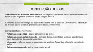 ECONOMIA E GESTÃO DA SAÚDE
CONCEPÇÃO DO SUS
O Movimento da Reforma Sanitária teve por objetivo impulsionar ampla reforma no setor de
saúde e deu origem às propostas para a criação do SUS.
A Reforma Sanitária emergiu da sociedade e conta com o apoio de universitários, intelectuais
da área de Saúde Coletiva, profissionais de saúde, entre outros.
Eram propostas do movimento:
• Reformulação política – saúde como direito de todos
• Reformulação do setor de saúde – serviços de saúde em todos os níveis assistenciais
além da mudança do paradigma sanitário
• Ideológica – reforma sob os pressupostos de Medicina Preventiva e Social e conceito de
saúde
• Reformulação social – saúde como direito social
 