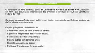 ECONOMIA E GESTÃO DA SAÚDE
O ponto forte do MRS culminou com a 8ª Conferência Nacional de Saúde (CNS), realizada
em 1986, que serviu para incorporação dos princípios e diretrizes do SUS na Constituição
Federal de 1988.
Os temas da conferência eram: saúde como direito, reformulação do Sistema Nacional de
Saúde e financiamento do setor.
Os principais pontos discutidos foram:
• Saúde como direito de todos e dever do Estado;
• Equidade e integralidade das ações de saúde;
• Separação da Saúde da Previdência;
• Sistema público com comando único;
• Conceito abrangente de saúde;
• Política de financiamento do setor saúde.
 
