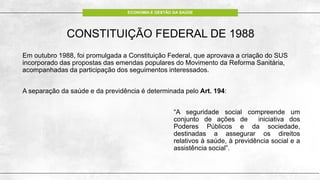 ECONOMIA E GESTÃO DA SAÚDE
CONSTITUIÇÃO FEDERAL DE 1988
Em outubro 1988, foi promulgada a Constituição Federal, que aprovava a criação do SUS
incorporado das propostas das emendas populares do Movimento da Reforma Sanitária,
acompanhadas da participação dos seguimentos interessados.
A separação da saúde e da previdência é determinada pelo Art. 194:
“A seguridade social compreende um
conjunto de ações de iniciativa dos
Poderes Públicos e da sociedade,
destinadas a assegurar os direitos
relativos à saúde, à previdência social e a
assistência social”.
 