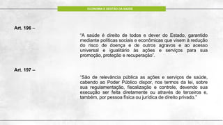 ECONOMIA E GESTÃO DA SAÚDE
Art. 196 –
“A saúde é direito de todos e dever do Estado, garantido
mediante políticas sociais e econômicas que visem à redução
do risco de doença e de outros agravos e ao acesso
universal e igualitário às ações e serviços para sua
promoção, proteção e recuperação”.
Art. 197 –
“São de relevância pública as ações e serviços de saúde,
cabendo ao Poder Público dispor, nos termos da lei, sobre
sua regulamentação, fiscalização e controle, devendo sua
execução ser feita diretamente ou através de terceiros e,
também, por pessoa física ou jurídica de direito privado.”
 