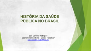 HISTÓRIA DA SAÚDE
PÚBLICA NO BRASIL
Laís Caroline Rodrigues
Economista Residente – Gestão Hospitalar
residecoadm.hu@ufjf.edu.br
 