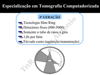 Especialização em Tomografia Computadorizada

                   4ª GERAÇÃO
         Tecnologia Slim Ring
         Detectores fixos (800-5000)
         Somente o tubo de raios x gira
         1,0s por fatia
         Elevado custo (aquisição/manutenção)
 