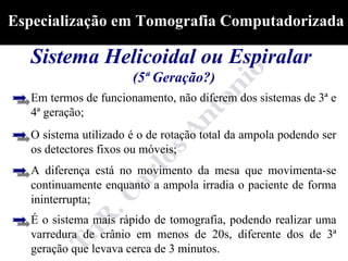 Especialização em Tomografia Computadorizada

  Sistema Helicoidal ou Espiralar
                       (5ª Geração?)
   Em termos de funcionamento, não diferem dos sistemas de 3ª e
   4ª geração;
   O sistema utilizado é o de rotação total da ampola podendo ser
   os detectores fixos ou móveis;
   A diferença está no movimento da mesa que movimenta-se
   continuamente enquanto a ampola irradia o paciente de forma
   ininterrupta;
   É o sistema mais rápido de tomografia, podendo realizar uma
   varredura de crânio em menos de 20s, diferente dos de 3ª
   geração que levava cerca de 3 minutos.
 