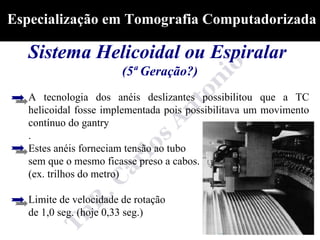Especialização em Tomografia Computadorizada

  Sistema Helicoidal ou Espiralar
                        (5ª Geração?)
   A tecnologia dos anéis deslizantes possibilitou que a TC
   helicoidal fosse implementada pois possibilitava um movimento
   contínuo do gantry
   .
   Estes anéis forneciam tensão ao tubo
   sem que o mesmo ficasse preso a cabos.
   (ex. trilhos do metro)

   Limite de velocidade de rotação
   de 1,0 seg. (hoje 0,33 seg.)
 