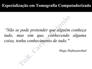 Especialização em Tomografia Computadorizada




 “Não se pode pretender que alguém conheça
 tudo, mas sim que, conhecendo alguma
 coisa, tenha conhecimento de tudo."

                            Hugo Hofmannsthal
 