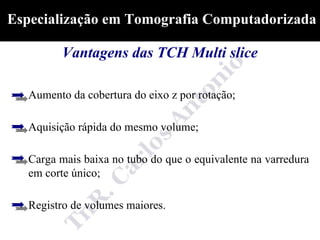 Especialização em Tomografia Computadorizada

          Vantagens das TCH Multi slice

   Aumento da cobertura do eixo z por rotação;

   Aquisição rápida do mesmo volume;

   Carga mais baixa no tubo do que o equivalente na varredura
   em corte único;

   Registro de volumes maiores.
 