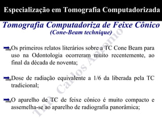 Especialização em Tomografia Computadorizada

Tomografia Computadoriza de Feixe Cônico
                 (Cone-Beam technique)

  Os primeiros relatos literários sobre a TC Cone Beam para
  uso na Odontologia ocorreram muito recentemente, ao
  final da década de noventa;

  Dose de radiação equivalente a 1/6 da liberada pela TC
  tradicional;

  O aparelho de TC de feixe cônico é muito compacto e
  assemelha-se ao aparelho de radiografia panorâmica;
 