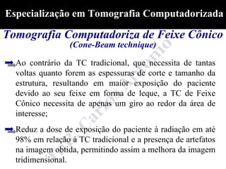 Especialização em Tomografia Computadorizada

Tomografia Computadoriza de Feixe Cônico
                 (Cone-Beam technique)

  Ao contrário da TC tradicional, que necessita de tantas
  voltas quanto forem as espessuras de corte e tamanho da
  estrutura, resultando em maior exposição do paciente
  devido ao seu feixe em forma de leque, a TC de Feixe
  Cônico necessita de apenas um giro ao redor da área de
  interesse;
  Reduz a dose de exposição do paciente à radiação em até
  98% em relação à TC tradicional e a presença de artefatos
  na imagem obtida, permitindo assim a melhora da imagem
  tridimensional.
 