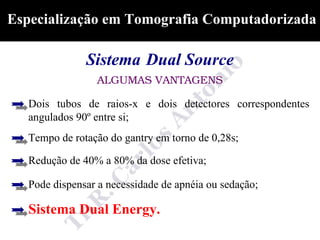 Especialização em Tomografia Computadorizada

               Sistema Dual Source
                 ALGUMAS VANTAGENS

   Dois tubos de raios-x e dois detectores correspondentes
   angulados 90º entre si;
   Tempo de rotação do gantry em torno de 0,28s;

   Redução de 40% a 80% da dose efetiva;

   Pode dispensar a necessidade de apnéia ou sedação;

   Sistema Dual Energy.
 