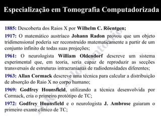 Especialização em Tomografia Computadorizada

1885: Descoberta dos Raios X por Wilhelm C. Röentgen;
1917: O matemático austríaco Johann Radon provou que um objeto
tridimensional poderia ser reconstruído matematicamente a partir de um
conjunto infinito de todas suas projeções;
1961: O neurologista William Oldendorf descreve um sistema
experimental que, em teoria, seria capaz de reproduzir as secções
transversais de estruturas intracranianas de radiodensidades diferentes;
1963: Allan Cormack descreve uma técnica para calcular a distribuição
de absorção do Raio X no corpo humano;
1969: Godfrey Hounsfield, utilizando a técnica desenvolvida por
Cormack, cria o primeiro protótipo de TC;
1972: Godfrey Hounsfield e o neurologista J. Ambrose guiaram o
primeiro exame clínico de TC;
 