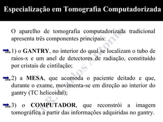 Especialização em Tomografia Computadorizada

  O aparelho de tomografia computadorizada tradicional
  apresenta três componentes principais:

  1) o GANTRY, no interior do qual se localizam o tubo de
  raios-x e um anel de detectores de radiação, constituído
  por cristais de cintilação;

  2) a MESA, que acomoda o paciente deitado e que,
  durante o exame, movimenta-se em direção ao interior do
  gantry (TC helicoidal);

  3) o COMPUTADOR, que reconstrói a imagem
  tomográfica a partir das informações adquiridas no gantry.
 