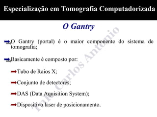 Especialização em Tomografia Computadorizada

                       O Gantry
  O Gantry (portal) é o maior componente do sistema de
  tomografia;

  Basicamente é composto por:

    Tubo de Raios X;
    Conjunto de detectores;
    DAS (Data Aquisition System);
    Dispositivo laser de posicionamento.
 
