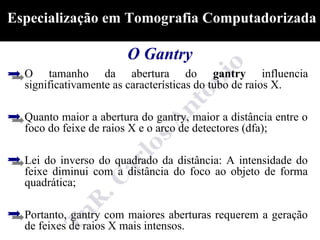 Especialização em Tomografia Computadorizada

                       O Gantry
  O tamanho da abertura do gantry influencia
  significativamente as características do tubo de raios X.

  Quanto maior a abertura do gantry, maior a distância entre o
  foco do feixe de raios X e o arco de detectores (dfa);

  Lei do inverso do quadrado da distância: A intensidade do
  feixe diminui com a distância do foco ao objeto de forma
  quadrática;

  Portanto, gantry com maiores aberturas requerem a geração
  de feixes de raios X mais intensos.
 