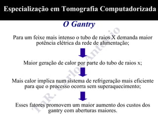 Especialização em Tomografia Computadorizada

                        O Gantry
  Para um feixe mais intenso o tubo de raios X demanda maior
           potência elétrica da rede de alimentação;


       Maior geração de calor por parte do tubo de raios x;


  Mais calor implica num sistema de refrigeração mais eficiente
       para que o processo ocorra sem superaquecimento;


   Esses fatores promovem um maior aumento dos custos dos
                  gantry com aberturas maiores.
 