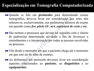 Especialização em Tomografia Computadorizada

   Quando se fala em protocolos para determinado exame
   tomográfico, deve-se levar em consideração que estes não
   referem-se, exclusivamente, aos parâmetros técnicos do exame
   em questão como fov, pitch, kV, mA, espessura de corte e etc.

   São normas e processos que devem ser seguidos com o intuito
   de padronizar determinada atividade a fim de favorecer o
   entendimento e a interpretação por todas as pessoas envolvidas
   no processo.

   Vão desde o momento em que o paciente chega até o momento
   em que este sai da salas de exames.
   Ao definirmos um protocolo devemos levar em consideração
   aspectos relacionados ao paciente, ao diagnóstico e ao
   equipamento.
 
