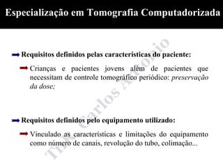 Especialização em Tomografia Computadorizada



   Requisitos definidos pelas características do paciente:
     Crianças e pacientes jovens além de pacientes que
     necessitam de controle tomográfico periódico: preservação
     da dose;



   Requisitos definidos pelo equipamento utilizado:
     Vinculado as características e limitações do equipamento
     como número de canais, revolução do tubo, colimação...
 