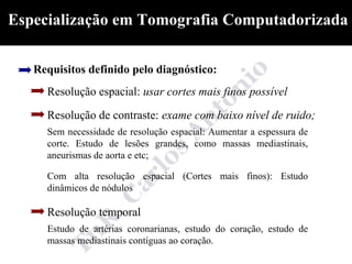 Especialização em Tomografia Computadorizada

   Requisitos definido pelo diagnóstico:
     Resolução espacial: usar cortes mais finos possível

     Resolução de contraste: exame com baixo nível de ruido;
     Sem necessidade de resolução espacial: Aumentar a espessura de
     corte. Estudo de lesões grandes, como massas mediastinais,
     aneurismas de aorta e etc;

     Com alta resolução espacial (Cortes mais finos): Estudo
     dinâmicos de nódulos

     Resolução temporal
     Estudo de artérias coronarianas, estudo do coração, estudo de
     massas mediastinais contíguas ao coração.
 