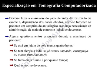 Especialização em Tomografia Computadorizada

   Deve-se fazer a anamnese do paciente antes da realização do
   exame e, dependendo dos dados obtidos, deve-se fornecer ao
   paciente um comprimido antialérgico caso haja necessidade de
   administração de meio de contraste iodado endovenoso.

   Alguns questionamentos essenciais durante a anamnese do
   paciente:
      Se está em jejum de pelo menos quatro horas;
      Se tem alergia a iodo (se já comeu camarão, caranguejo
      ou outros frutos do mar);
      Se fuma ou já fumou e por quanto tempo;
      Qual o motivo do exame.
 