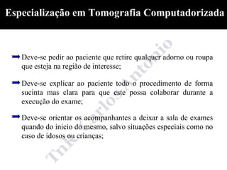 Especialização em Tomografia Computadorizada



   Deve-se pedir ao paciente que retire qualquer adorno ou roupa
   que esteja na região de interesse;

   Deve-se explicar ao paciente todo o procedimento de forma
   sucinta mas clara para que este possa colaborar durante a
   execução do exame;

   Deve-se orientar os acompanhantes a deixar a sala de exames
   quando do inicio do mesmo, salvo situações especiais como no
   caso de idosos ou crianças;
 